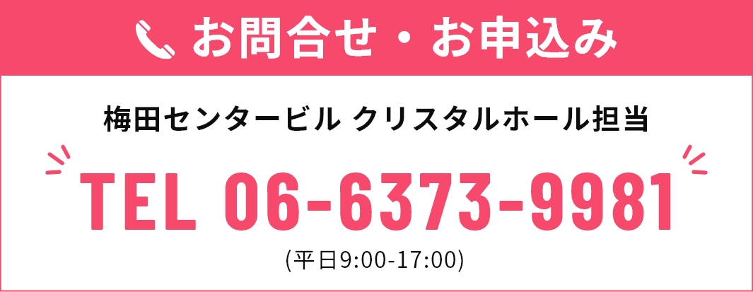 お問合せ・お申込み 梅田センタービル クリスタルホール担当 TEL 06-6373-9981 (平日9:00-17:00)