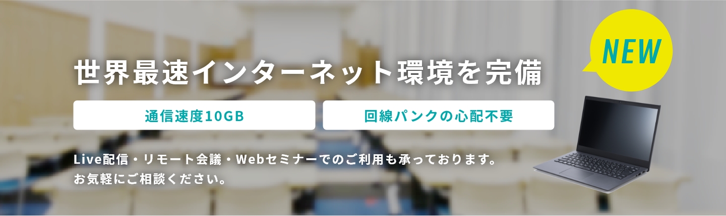 世界最速インターネット環境を完備 アライドテレシスの10GBを使用 回線パンクの心配不要 Live配信・リモート会議・Webセミナーでのご利用も承っております。お気軽にご相談ください。